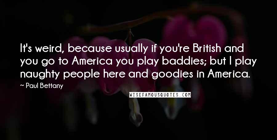 Paul Bettany Quotes: It's weird, because usually if you're British and you go to America you play baddies; but I play naughty people here and goodies in America.