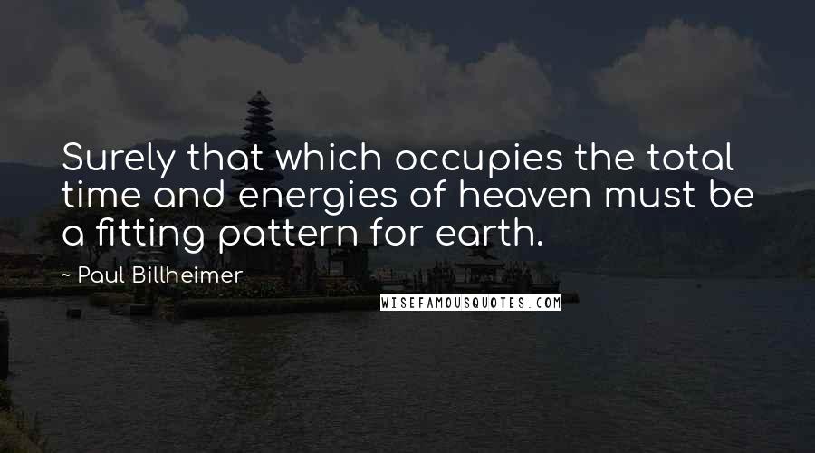 Paul Billheimer Quotes: Surely that which occupies the total time and energies of heaven must be a fitting pattern for earth.