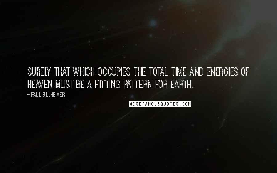 Paul Billheimer Quotes: Surely that which occupies the total time and energies of heaven must be a fitting pattern for earth.