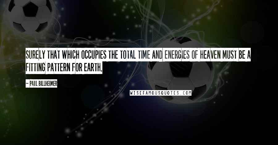 Paul Billheimer Quotes: Surely that which occupies the total time and energies of heaven must be a fitting pattern for earth.
