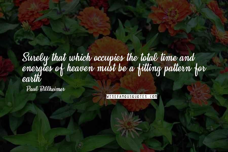 Paul Billheimer Quotes: Surely that which occupies the total time and energies of heaven must be a fitting pattern for earth.