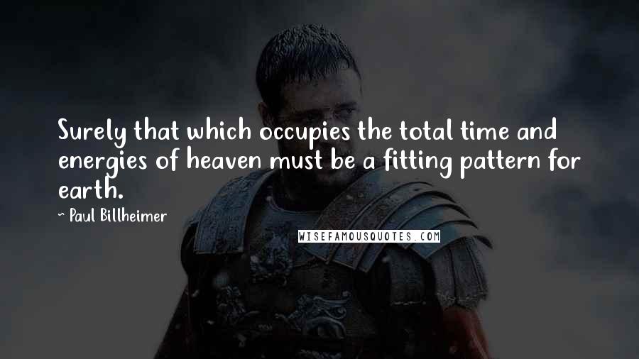 Paul Billheimer Quotes: Surely that which occupies the total time and energies of heaven must be a fitting pattern for earth.