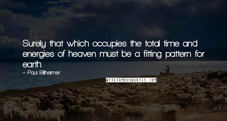 Paul Billheimer Quotes: Surely that which occupies the total time and energies of heaven must be a fitting pattern for earth.