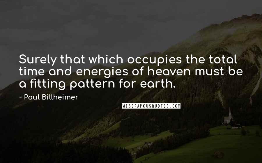 Paul Billheimer Quotes: Surely that which occupies the total time and energies of heaven must be a fitting pattern for earth.