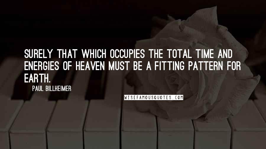 Paul Billheimer Quotes: Surely that which occupies the total time and energies of heaven must be a fitting pattern for earth.