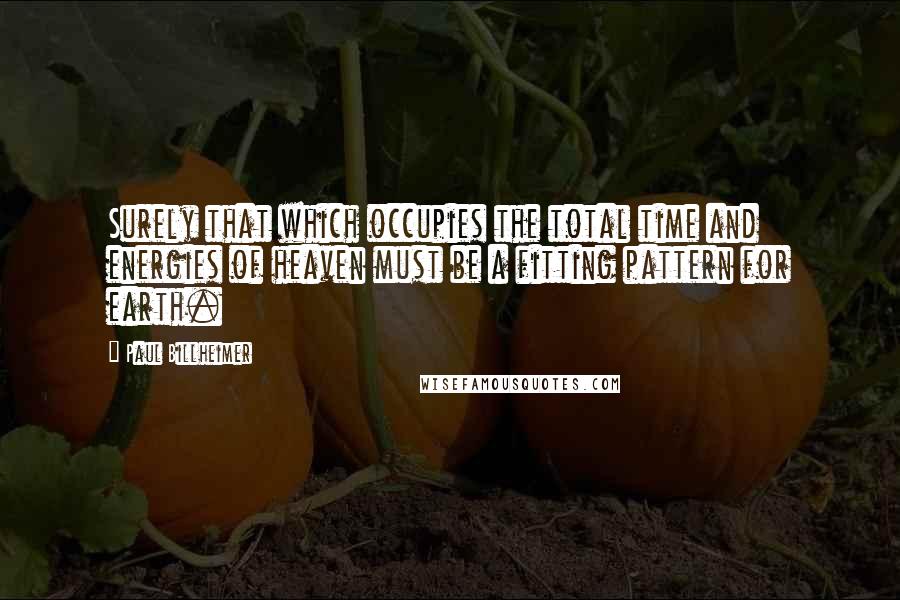 Paul Billheimer Quotes: Surely that which occupies the total time and energies of heaven must be a fitting pattern for earth.