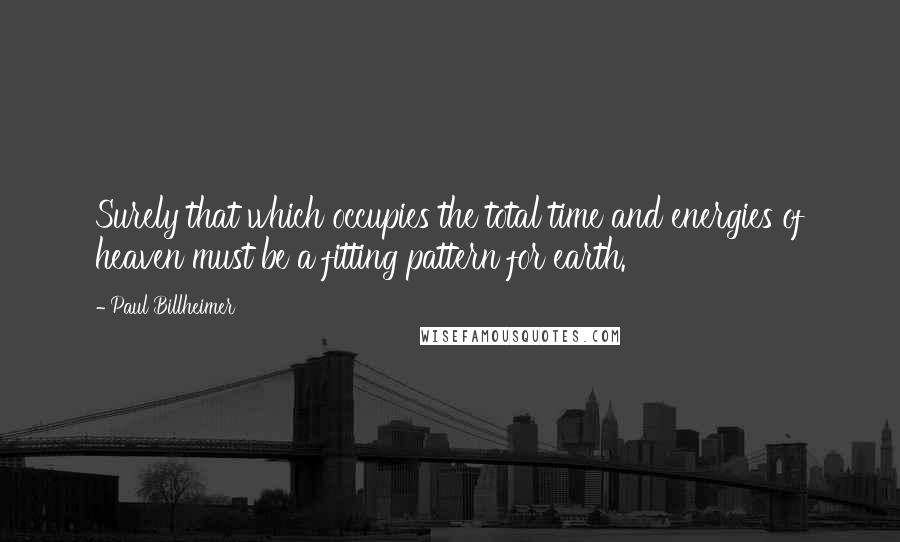 Paul Billheimer Quotes: Surely that which occupies the total time and energies of heaven must be a fitting pattern for earth.
