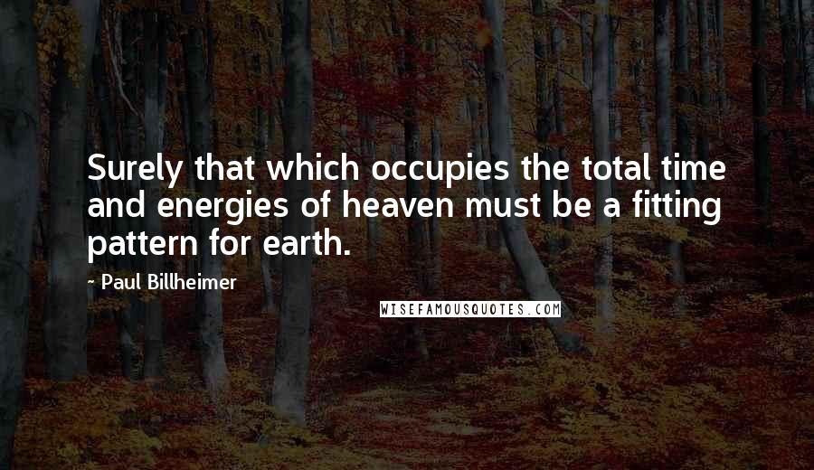 Paul Billheimer Quotes: Surely that which occupies the total time and energies of heaven must be a fitting pattern for earth.