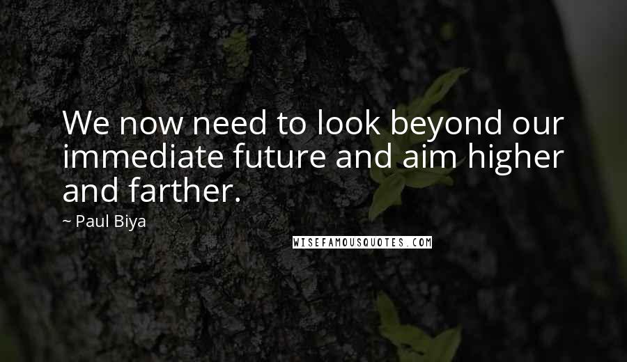 Paul Biya Quotes: We now need to look beyond our immediate future and aim higher and farther.