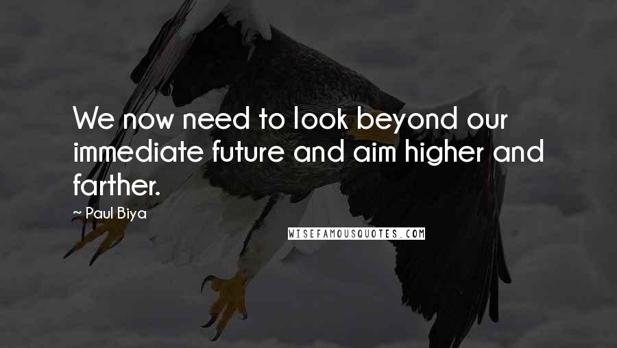 Paul Biya Quotes: We now need to look beyond our immediate future and aim higher and farther.