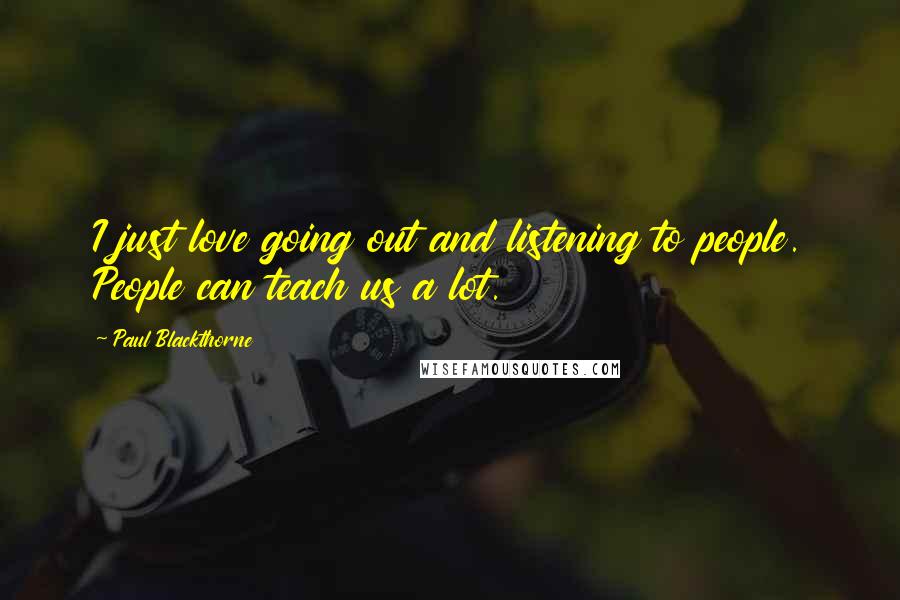 Paul Blackthorne Quotes: I just love going out and listening to people. People can teach us a lot.