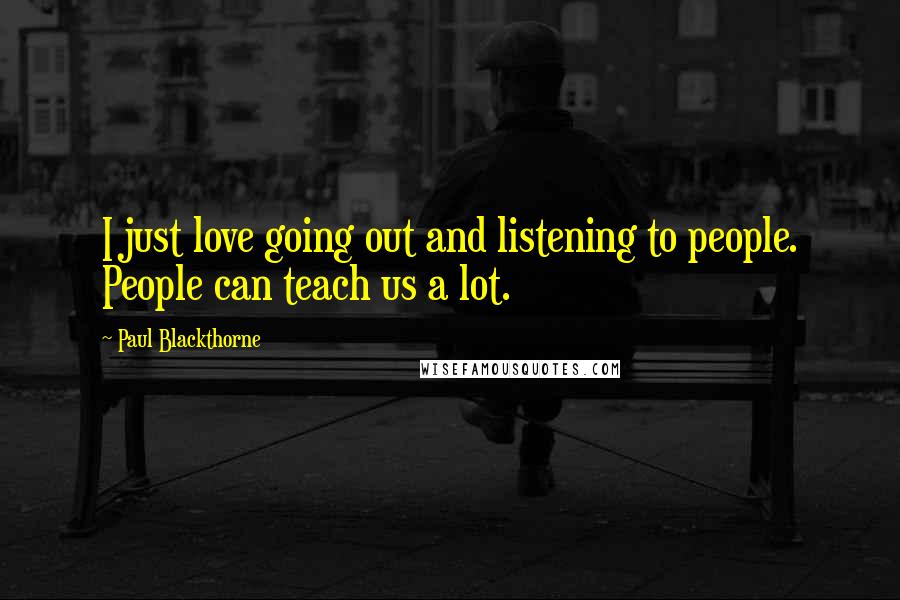 Paul Blackthorne Quotes: I just love going out and listening to people. People can teach us a lot.