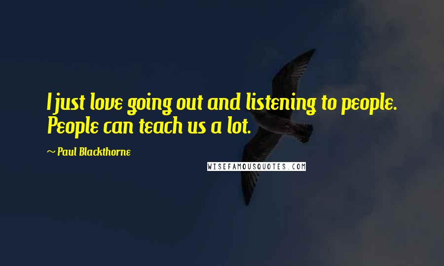 Paul Blackthorne Quotes: I just love going out and listening to people. People can teach us a lot.