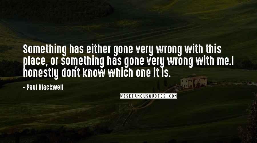 Paul Blackwell Quotes: Something has either gone very wrong with this place, or something has gone very wrong with me.I honestly don't know which one it is.