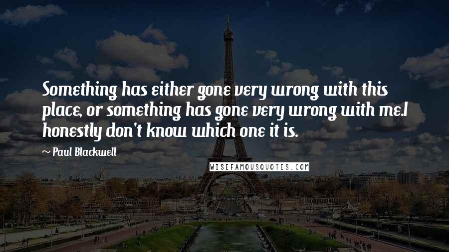 Paul Blackwell Quotes: Something has either gone very wrong with this place, or something has gone very wrong with me.I honestly don't know which one it is.