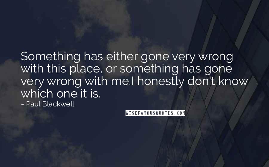 Paul Blackwell Quotes: Something has either gone very wrong with this place, or something has gone very wrong with me.I honestly don't know which one it is.