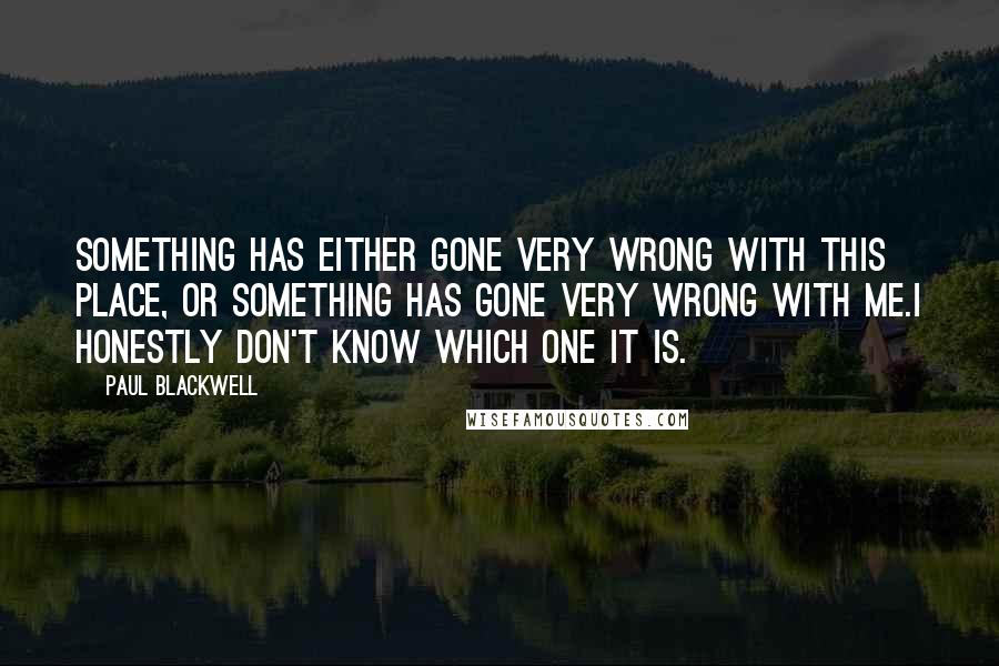 Paul Blackwell Quotes: Something has either gone very wrong with this place, or something has gone very wrong with me.I honestly don't know which one it is.