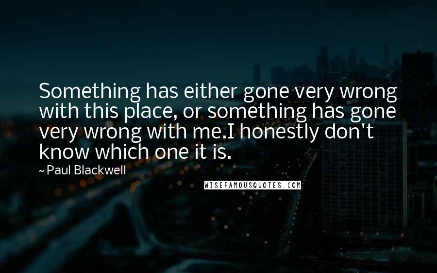 Paul Blackwell Quotes: Something has either gone very wrong with this place, or something has gone very wrong with me.I honestly don't know which one it is.