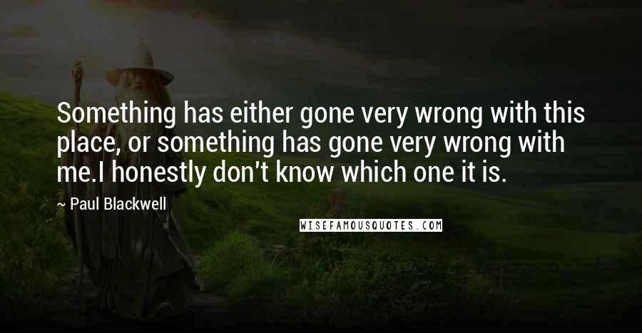 Paul Blackwell Quotes: Something has either gone very wrong with this place, or something has gone very wrong with me.I honestly don't know which one it is.