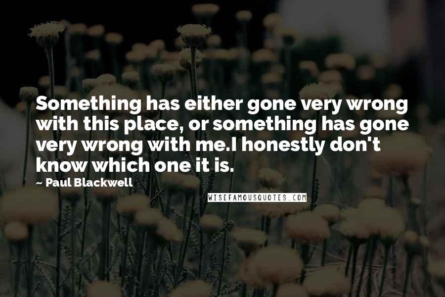 Paul Blackwell Quotes: Something has either gone very wrong with this place, or something has gone very wrong with me.I honestly don't know which one it is.