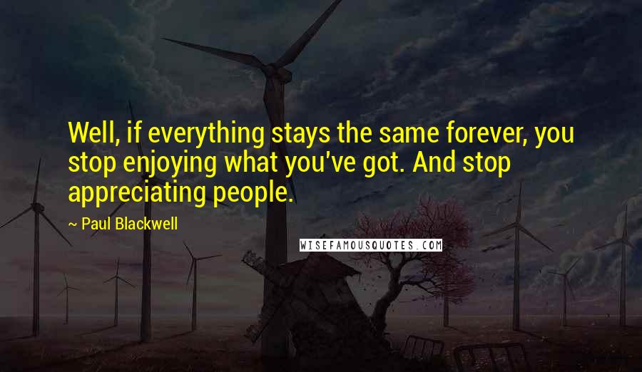 Paul Blackwell Quotes: Well, if everything stays the same forever, you stop enjoying what you've got. And stop appreciating people.