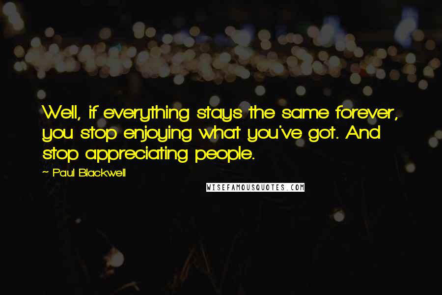 Paul Blackwell Quotes: Well, if everything stays the same forever, you stop enjoying what you've got. And stop appreciating people.