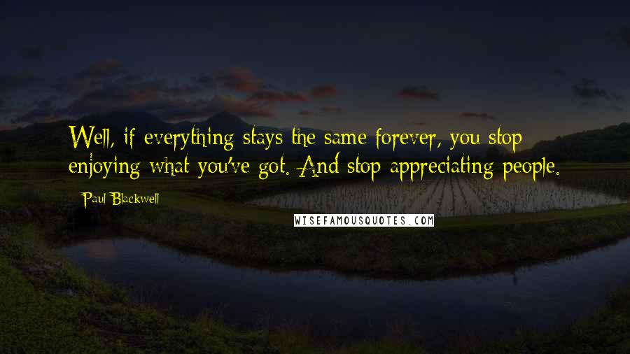 Paul Blackwell Quotes: Well, if everything stays the same forever, you stop enjoying what you've got. And stop appreciating people.