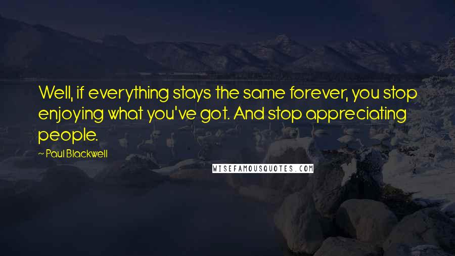 Paul Blackwell Quotes: Well, if everything stays the same forever, you stop enjoying what you've got. And stop appreciating people.