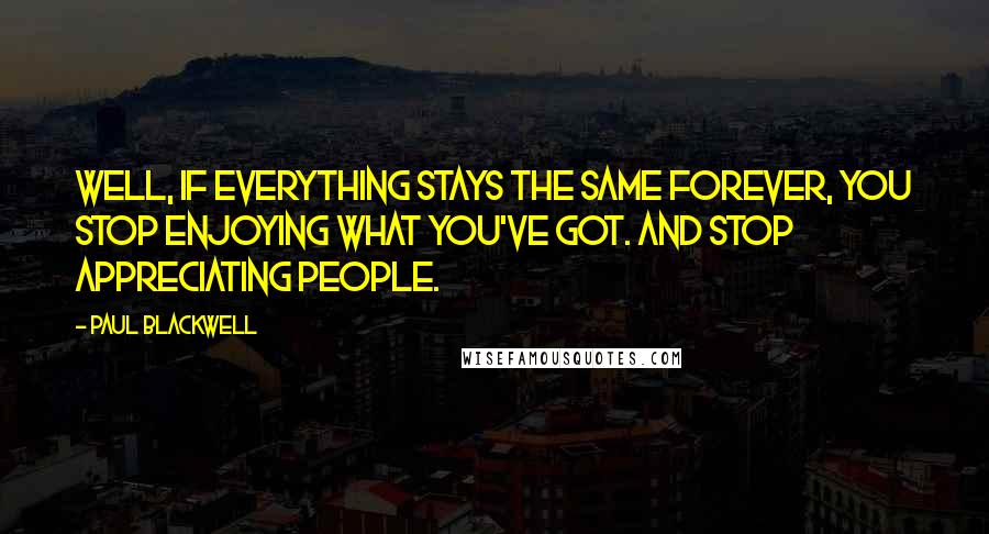 Paul Blackwell Quotes: Well, if everything stays the same forever, you stop enjoying what you've got. And stop appreciating people.