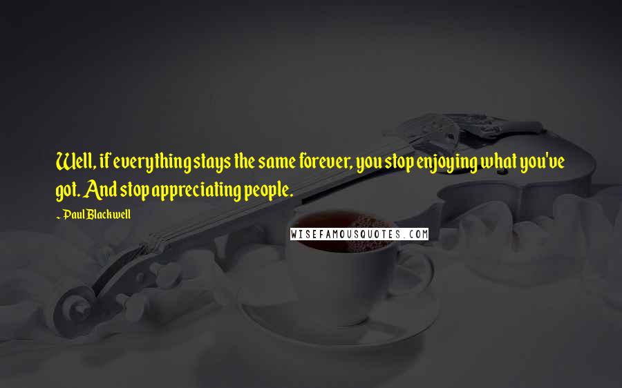 Paul Blackwell Quotes: Well, if everything stays the same forever, you stop enjoying what you've got. And stop appreciating people.