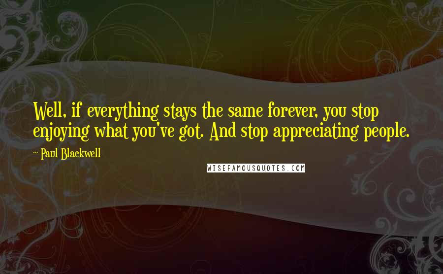 Paul Blackwell Quotes: Well, if everything stays the same forever, you stop enjoying what you've got. And stop appreciating people.