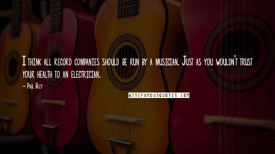 Paul Bley Quotes: I think all record companies should be run by a musician. Just as you wouldn't trust your health to an electrician.