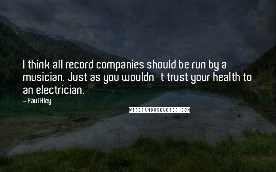 Paul Bley Quotes: I think all record companies should be run by a musician. Just as you wouldn't trust your health to an electrician.