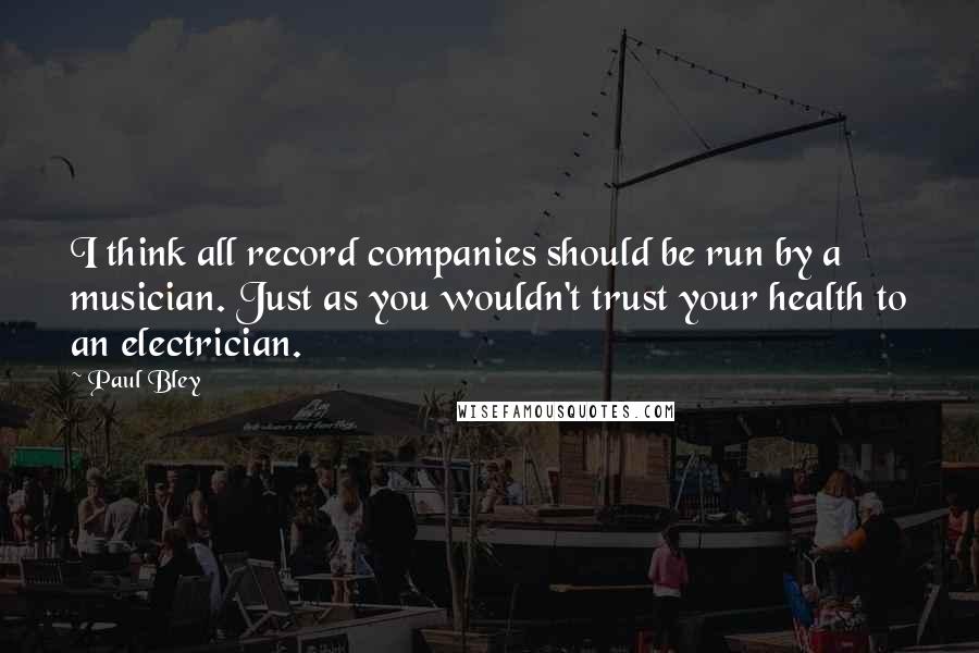 Paul Bley Quotes: I think all record companies should be run by a musician. Just as you wouldn't trust your health to an electrician.