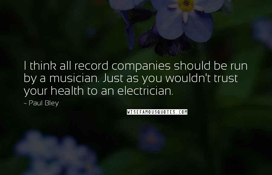 Paul Bley Quotes: I think all record companies should be run by a musician. Just as you wouldn't trust your health to an electrician.