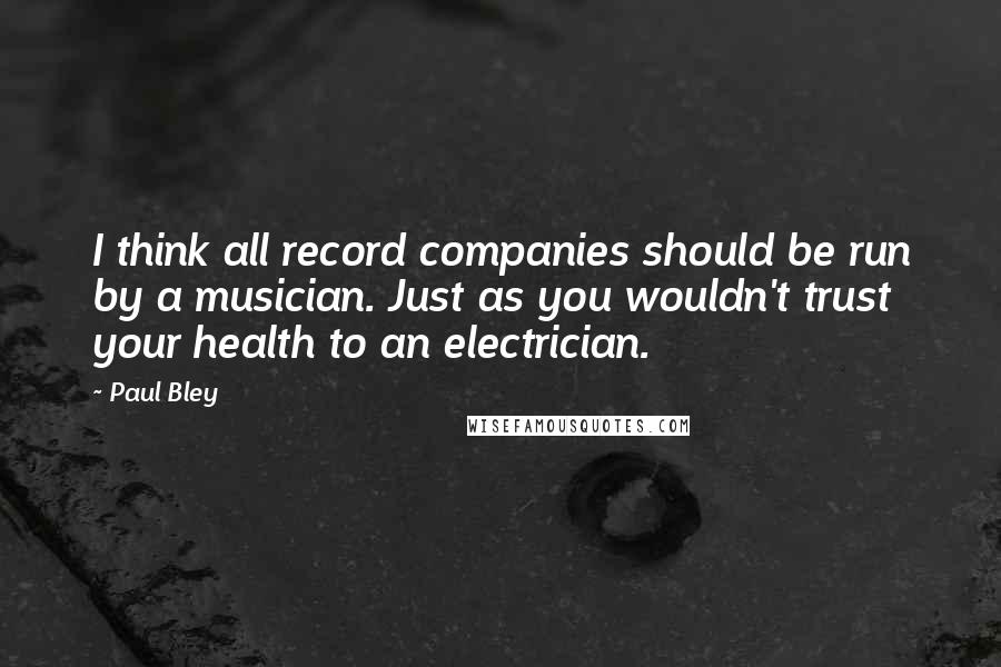 Paul Bley Quotes: I think all record companies should be run by a musician. Just as you wouldn't trust your health to an electrician.