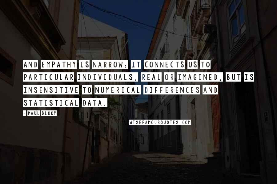 Paul Bloom Quotes: And empathy is narrow; it connects us to particular individuals, real or imagined, but is insensitive to numerical differences and statistical data.