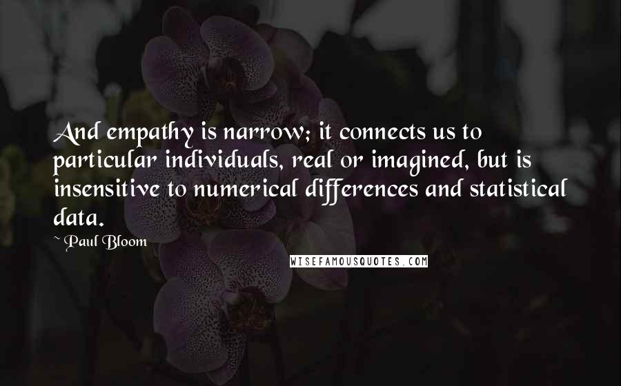 Paul Bloom Quotes: And empathy is narrow; it connects us to particular individuals, real or imagined, but is insensitive to numerical differences and statistical data.