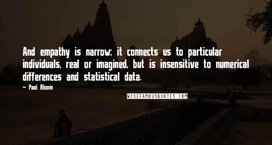 Paul Bloom Quotes: And empathy is narrow; it connects us to particular individuals, real or imagined, but is insensitive to numerical differences and statistical data.