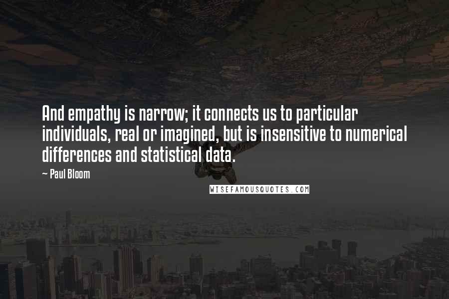 Paul Bloom Quotes: And empathy is narrow; it connects us to particular individuals, real or imagined, but is insensitive to numerical differences and statistical data.