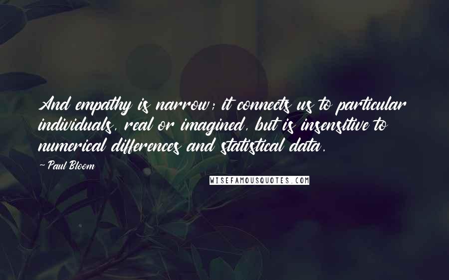 Paul Bloom Quotes: And empathy is narrow; it connects us to particular individuals, real or imagined, but is insensitive to numerical differences and statistical data.