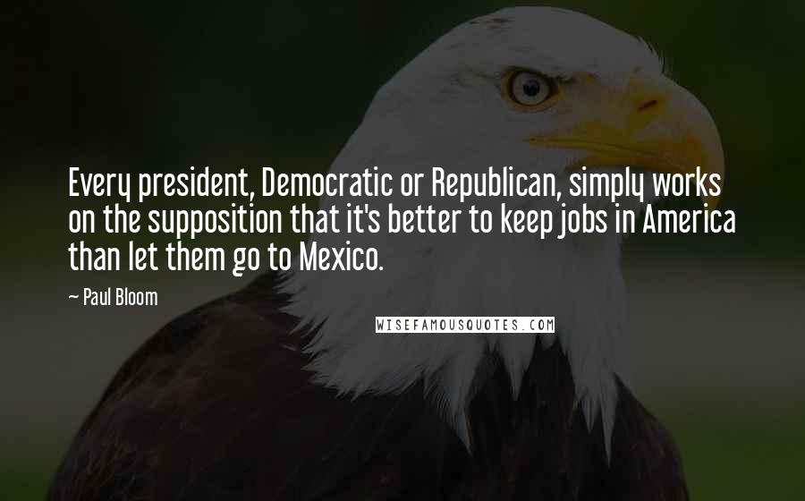 Paul Bloom Quotes: Every president, Democratic or Republican, simply works on the supposition that it's better to keep jobs in America than let them go to Mexico.