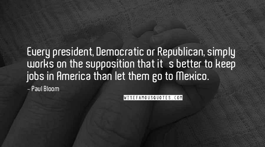 Paul Bloom Quotes: Every president, Democratic or Republican, simply works on the supposition that it's better to keep jobs in America than let them go to Mexico.