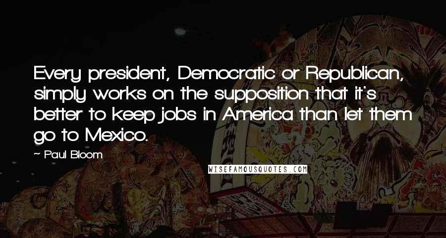 Paul Bloom Quotes: Every president, Democratic or Republican, simply works on the supposition that it's better to keep jobs in America than let them go to Mexico.