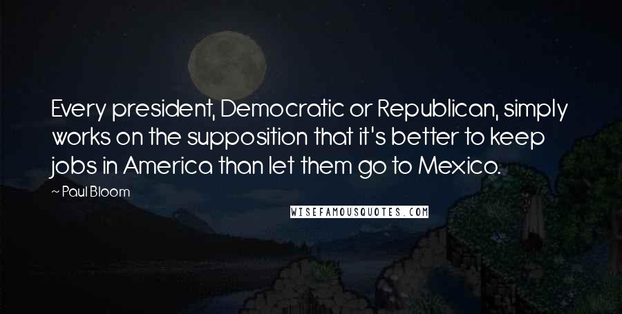 Paul Bloom Quotes: Every president, Democratic or Republican, simply works on the supposition that it's better to keep jobs in America than let them go to Mexico.