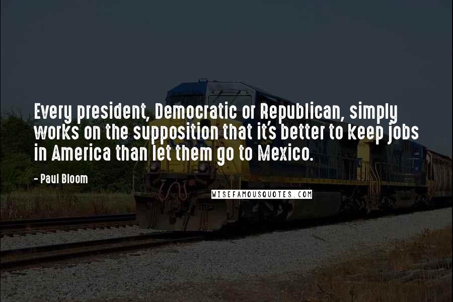 Paul Bloom Quotes: Every president, Democratic or Republican, simply works on the supposition that it's better to keep jobs in America than let them go to Mexico.