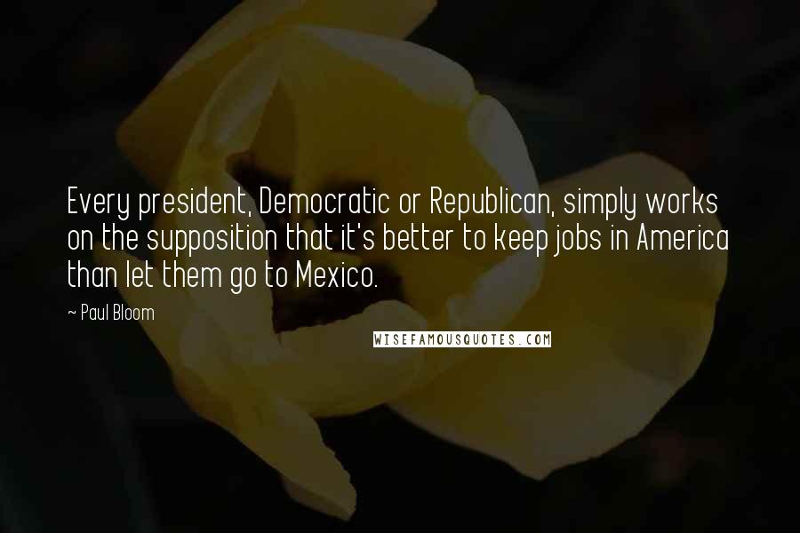 Paul Bloom Quotes: Every president, Democratic or Republican, simply works on the supposition that it's better to keep jobs in America than let them go to Mexico.