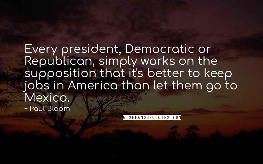 Paul Bloom Quotes: Every president, Democratic or Republican, simply works on the supposition that it's better to keep jobs in America than let them go to Mexico.