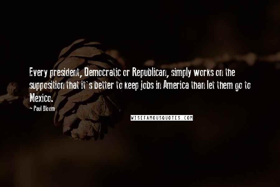 Paul Bloom Quotes: Every president, Democratic or Republican, simply works on the supposition that it's better to keep jobs in America than let them go to Mexico.