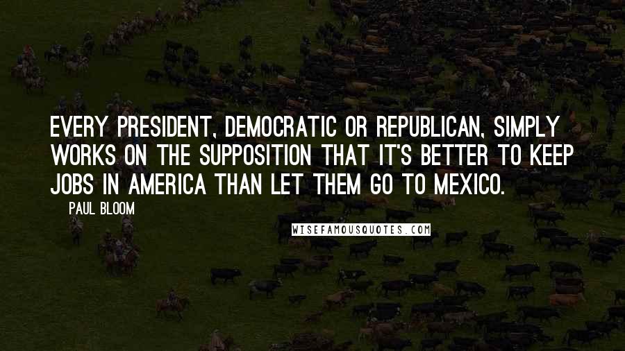 Paul Bloom Quotes: Every president, Democratic or Republican, simply works on the supposition that it's better to keep jobs in America than let them go to Mexico.